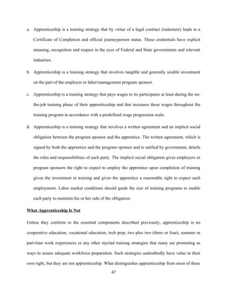 a. Apprenticeship is a training strategy that by virtue of a legal contract (indenture) leads to a

   Certificate of Completion and official journeyperson status. These credentials have explicit

   meaning, recognition and respect in the eyes of Federal and State governments and relevant

   industries.

b. Apprenticeship is a training strategy that involves tangible and generally sizable investment

   on the part of the employer or labor/management program sponsor.

c. Apprenticeship is a training strategy that pays wages to its participants at least during the on-

   the-job training phase of their apprenticeship and that increases these wages throughout the

   training program in accordance with a predefined wage progression scale.

d. Apprenticeship is a training strategy that involves a written agreement and an implicit social

   obligation between the program sponsor and the apprentice. The written agreement, which is

   signed by both the apprentice and the program sponsor and is ratified by government, details

   the roles and responsibilities of each party. The implicit social obligation gives employers or

   program sponsors the right to expect to employ the apprentice upon completion of training

   given the investment in training and gives the apprentice a reasonable right to expect such

   employment. Labor market conditions should guide the size of training programs to enable

   each party to maintain his or her side of the obligation.

What Apprenticeship Is Not

Unless they conform to the essential components described previously, apprenticeship is no

cooperative education, vocational education, tech prep, two plus two (three or four), summer or

part-time work experiences or any other myriad training strategies that many are promoting as

ways to assure adequate workforce preparation. Such strategies undoubtedly have value in their

own right, but they are not apprenticeship. What distinguishes apprenticeship from most of these

                                                47
 