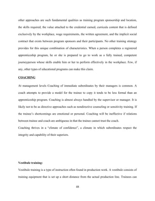other approaches are such fundamental qualities as training program sponsorship and location,

the skills required, the value attached to the credential earned, curricula content that is defined

exclusively by the workplace, wage requirements, the written agreement, and the implicit social

contract that exists between program sponsors and their participants. No other training strategy

provides for this unique combination of characteristics. When a person completes a registered

apprenticeship program, he or she is prepared to go to work as a fully trained, competent

journeyperson whose skills enable him or her to perform effectively in the workplace. Few, if

any, other types of educational programs can make this claim.

COACHING

At management levels Coaching of immediate subordinates by their managers is common. A

coach attempts to provide a model for the trainee to copy it tends to be less formal than an

apprenticeship program. Coaching is almost always handled by the supervisor or manager. It is

likely not to be as directive approaches such as nondirective counseling or sensitivity training. If

the trainee’s shortcomings are emotional or personal. Coaching will be ineffective if relations

between trainee and coach are ambiguous in that the trainee cannot trust the coach.

Coaching thrives in a “climate of confidence”, a climate in which subordinates respect the

integrity and capability of their superiors.




Vestibule training:

Vestibule training is a type of instruction often found in production work. A vestibule consists of

training equipment that is set up a short distance from the actual production line. Trainees can


                                                48
 