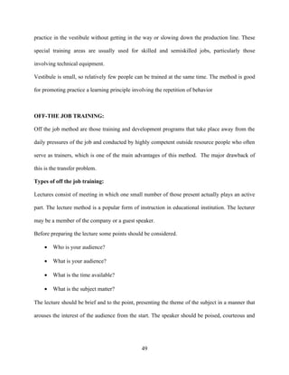 practice in the vestibule without getting in the way or slowing down the production line. These

special training areas are usually used for skilled and semiskilled jobs, particularly those

involving technical equipment.

Vestibule is small, so relatively few people can be trained at the same time. The method is good

for promoting practice a learning principle involving the repetition of behavior



OFF-THE JOB TRAINING:

Off the job method are those training and development programs that take place away from the

daily pressures of the job and conducted by highly competent outside resource people who often

serve as trainers, which is one of the main advantages of this method. The major drawback of

this is the transfer problem.

Types of off the job training:

Lectures consist of meeting in which one small number of those present actually plays an active

part. The lecture method is a popular form of instruction in educational institution. The lecturer

may be a member of the company or a guest speaker.

Before preparing the lecture some points should be considered.

    •   Who is your audience?

    •   What is your audience?

    •   What is the time available?

    •   What is the subject matter?

The lecture should be brief and to the point, presenting the theme of the subject in a manner that

arouses the interest of the audience from the start. The speaker should be poised, courteous and




                                                49
 