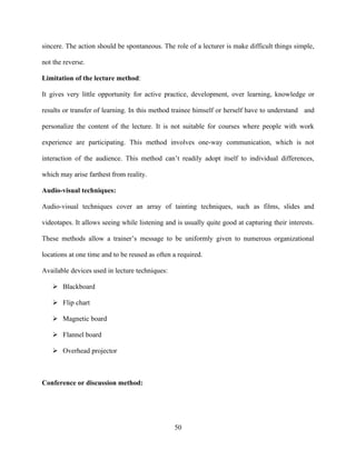 sincere. The action should be spontaneous. The role of a lecturer is make difficult things simple,

not the reverse.

Limitation of the lecture method:

It gives very little opportunity for active practice, development, over learning, knowledge or

results or transfer of learning. In this method trainee himself or herself have to understand and

personalize the content of the lecture. It is not suitable for courses where people with work

experience are participating. This method involves one-way communication, which is not

interaction of the audience. This method can’t readily adopt itself to individual differences,

which may arise farthest from reality.

Audio-visual techniques:

Audio-visual techniques cover an array of tainting techniques, such as films, slides and

videotapes. It allows seeing while listening and is usually quite good at capturing their interests.

These methods allow a trainer’s message to be uniformly given to numerous organizational

locations at one time and to be reused as often a required.

Available devices used in lecture techniques:

    Blackboard

    Flip chart

    Magnetic board

    Flannel board

    Overhead projector



Conference or discussion method:




                                                50
 