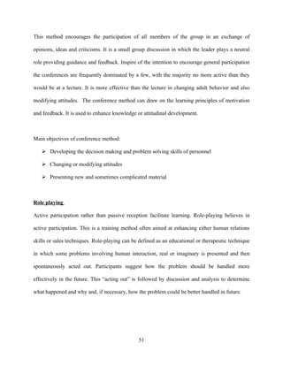 This method encourages the participation of all members of the group in an exchange of

opinions, ideas and criticisms. It is a small group discussion in which the leader plays a neutral

role providing guidance and feedback. Inspire of the intention to encourage general participation

the conferences are frequently dominated by a few, with the majority no more active than they

would be at a lecture. It is more effective than the lecture in changing adult behavior and also

modifying attitudes. The conference method can draw on the learning principles of motivation

and feedback. It is used to enhance knowledge or attitudinal development.



Main objectives of conference method:

    Developing the decision making and problem solving skills of personnel

    Changing or modifying attitudes

    Presenting new and sometimes complicated material



Role playing

Active participation rather than passive reception facilitate learning. Role-playing believes in

active participation. This is a training method often aimed at enhancing either human relations

skills or sales techniques. Role-playing can be defined as an educational or therapeutic technique

in which some problems involving human interaction, real or imaginary is presented and then

spontaneously acted out. Participants suggest how the problem should be handled more

effectively in the future. This “acting out” is followed by discussion and analysis to determine

what happened and why and, if necessary, how the problem could be better handled in future.




                                               51
 