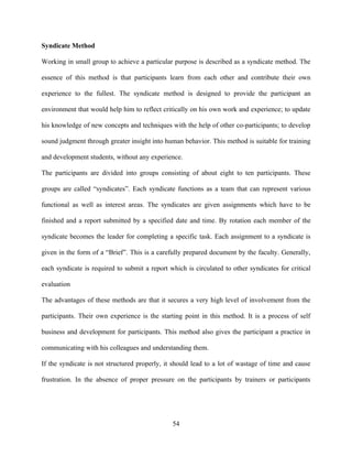 Syndicate Method

Working in small group to achieve a particular purpose is described as a syndicate method. The

essence of this method is that participants learn from each other and contribute their own

experience to the fullest. The syndicate method is designed to provide the participant an

environment that would help him to reflect critically on his own work and experience; to update

his knowledge of new concepts and techniques with the help of other co-participants; to develop

sound judgment through greater insight into human behavior. This method is suitable for training

and development students, without any experience.

The participants are divided into groups consisting of about eight to ten participants. These

groups are called “syndicates”. Each syndicate functions as a team that can represent various

functional as well as interest areas. The syndicates are given assignments which have to be

finished and a report submitted by a specified date and time. By rotation each member of the

syndicate becomes the leader for completing a specific task. Each assignment to a syndicate is

given in the form of a “Brief”. This is a carefully prepared document by the faculty. Generally,

each syndicate is required to submit a report which is circulated to other syndicates for critical

evaluation

The advantages of these methods are that it secures a very high level of involvement from the

participants. Their own experience is the starting point in this method. It is a process of self

business and development for participants. This method also gives the participant a practice in

communicating with his colleagues and understanding them.

If the syndicate is not structured properly, it should lead to a lot of wastage of time and cause

frustration. In the absence of proper pressure on the participants by trainers or participants




                                               54
 