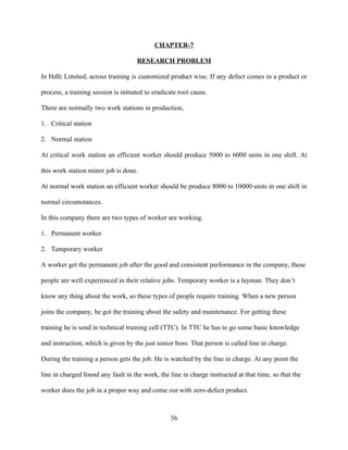 CHAPTER-7

                                     RESEARCH PROBLEM

In Hdfc Limited, across training is customized product wise. If any defect comes in a product or

process, a training session is initiated to eradicate root cause.

There are normally two work stations in production,

1. Critical station

2. Normal station

At critical work station an efficient worker should produce 5000 to 6000 units in one shift. At

this work station minor job is done.

At normal work station an efficient worker should be produce 8000 to 10000 units in one shift in

normal circumstances.

In this company there are two types of worker are working.

1. Permanent worker

2. Temporary worker

A worker get the permanent job after the good and consistent performance in the company, these

people are well experienced in their relative jobs. Temporary worker is a layman. They don’t

know any thing about the work, so these types of people require training. When a new person

joins the company, he got the training about the safety and maintenance. For getting these

training he is send in technical training cell (TTC). In TTC he has to go some basic knowledge

and instruction, which is given by the just senior boss. That person is called line in charge.

During the training a person gets the job. He is watched by the line in charge. At any point the

line in charged found any fault in the work, the line in charge instructed at that time, so that the

worker does the job in a proper way and come out with zero-defect product.



                                                  56
 