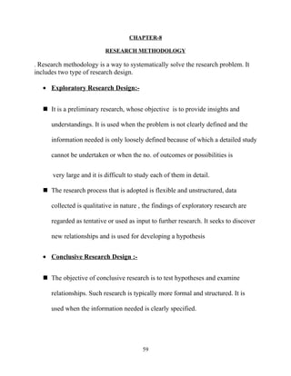 CHAPTER-8

                           RESEARCH METHODOLOGY

. Research methodology is a way to systematically solve the research problem. It
includes two type of research design.

   • Exploratory Research Design:-


    It is a preliminary research, whose objective is to provide insights and

      understandings. It is used when the problem is not clearly defined and the

      information needed is only loosely defined because of which a detailed study

      cannot be undertaken or when the no. of outcomes or possibilities is


      very large and it is difficult to study each of them in detail.

    The research process that is adopted is flexible and unstructured, data

      collected is qualitative in nature , the findings of exploratory research are

      regarded as tentative or used as input to further research. It seeks to discover

      new relationships and is used for developing a hypothesis


   • Conclusive Research Design :-


    The objective of conclusive research is to test hypotheses and examine

      relationships. Such research is typically more formal and structured. It is

      used when the information needed is clearly specified.




                                          59
 