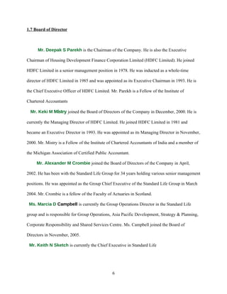 1.7 Board of Director



      Mr. Deepak S Parekh is the Chairman of the Company. He is also the Executive

Chairman of Housing Development Finance Corporation Limited (HDFC Limited). He joined

HDFC Limited in a senior management position in 1978. He was inducted as a whole-time

director of HDFC Limited in 1985 and was appointed as its Executive Chairman in 1993. He is

the Chief Executive Officer of HDFC Limited. Mr. Parekh is a Fellow of the Institute of

Chartered Accountants

  Mr. Keki M Mistry joined the Board of Directors of the Company in December, 2000. He is

currently the Managing Director of HDFC Limited. He joined HDFC Limited in 1981 and

became an Executive Director in 1993. He was appointed as its Managing Director in November,

2000. Mr. Mistry is a Fellow of the Institute of Chartered Accountants of India and a member of

the Michigan Association of Certified Public Accountant.

     Mr. Alexander M Crombie joined the Board of Directors of the Company in April,

2002. He has been with the Standard Life Group for 34 years holding various senior management

positions. He was appointed as the Group Chief Executive of the Standard Life Group in March

2004. Mr. Crombie is a fellow of the Faculty of Actuaries in Scotland.

 Ms. Marcia D Campbell is currently the Group Operations Director in the Standard Life

group and is responsible for Group Operations, Asia Pacific Development, Strategy & Planning,

Corporate Responsibility and Shared Services Centre. Ms. Campbell joined the Board of

Directors in November, 2005.

 Mr. Keith N Sketch is currently the Chief Executive in Standard Life




                                               6
 
