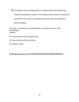  It is based on large and representative samples and the data obtained are

      subjected to quantitative analysis. The findings from conclusive research are

      considered to be conclusive in nature and used as input into managerial

      decision making.


The study is carried on in a proper planned & systematic manner, This
methodology
includes

 Familiarization with the organization.

 Observation & collection of data

 Analysis of data




In this project I have used “EXPLORATORY RESEARCH DESING”.




                                        60
 