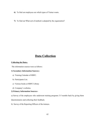 6) To find out employees are which types of Trainer wants.



   7) To find out What sort of method is adopted by the organization?




                                Data Collection
Collecting the Data:-

The information sources were as follows:

1) Secondary Information Sources:-

 a) Training Calendar of HDFC.

 b) Participants List.

 c) Various books at HDFC Library

 d) Company’s websites.
2) Primary Information Sources:-

a) Survey of the employees who underwent training programs 3-5 months back by giving them

Questionnaires and collecting their feedback.

b) Survey of the Reporting Officers of the trainees.




                                                62
 