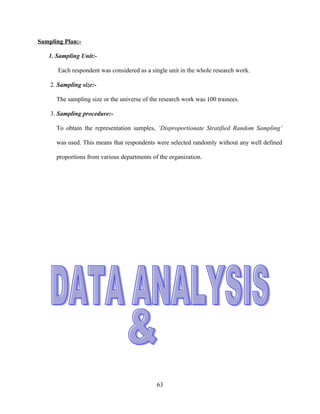 Sampling Plan:-

   1. Sampling Unit:-

       Each respondent was considered as a single unit in the whole research work.

    2. Sampling size:-

      The sampling size or the universe of the research work was 100 trainees.

    3. Sampling procedure:-

      To obtain the representation samples, ‘Disproportionate Stratified Random Sampling’

      was used. This means that respondents were selected randomly without any well defined

      proportions from various departments of the organization.




                                             63
 