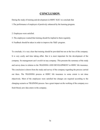 CONCLUSION
During the study of training and development in HDFC SLIC we conclude that

1.The performance of employee of positively enhanced by the learning program.



2. Employees were satisfied.

3. The employees wanted that training should be implied to them regularly.

4. Feedback should be taken in order to improve the T&D program.



To conclude, it is very clear that training should be provided but not at the loss of the company.

It is very costly and time taking affair. But it is most important for the development of the

company. So management can’t avoid it at any company .This presents the summary of the study

and survey done in relation to the TRAINING AND DEVELOPMENT in HDFC life insurance.

The conclusion is drawn from the study and survey of the company regarding the process carried

out there. The TRAINING process at HDFC life insurance to some extent is not done

objectively. Most of the employees were satisfied but changes are required according to the

changing scenario as TRAINING process has a great impact on the working of the company as a

fresh blood, new idea enters in the company.




                                               76
 