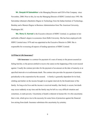 Mr. Deepak M Satwalekar is the Managing Director and CEO of the Company since

November, 2000. Prior to this, he was the Managing Director of HDFC Limited since 1993. Mr.

Satwalekar obtained a Bachelors Degree in Technology from the Indian Institute of Technology,

Bombay and a Masters Degree in Business Administration from The American University,

Washington DC.

      Ms. Renu S. Karnad is the Executive director of HDFC Limited, is a graduate in law

and holds a Master's degree in economics from Delhi University. She has been employed with

HDFC Limited since 1978 and was appointed as the Executive Director in 2000. She is

responsible for overseeing all aspects of lending operations of HDFC Limited.



1.8 What is Life Insurance?

         Life insurance is a contract for payment of a sum of money to the person assured (or

failing him/her, to the person entitled to receive the same) on the happening of the event insured

against. Usually the contract provides for the payment of an amount on the date of maturity or at

specified intervals or at unfortunate death. The contract also provides for payment of premium

periodically to the corporation by the assured.   A family is generally dependent for its food,

clothing and shelter on the income brought in at regular intervals by the breadwinner of the

family. So long as he lives and the income is received steadily, that family is secure, but death

may occur suddenly at any time and the family may be left in a very difficult situation and

sometimes, in stark poverty. Uncertainty of death is inherent in human life. It is this uncertainty

that is risk, which gives rise to the necessity for some form of protection against the financial

loss arising from death. Insurance substitutes this uncertainty by certainty.




                                                  8
 