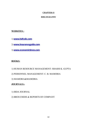 CHAPTER-11

                            BIBLIOGRAPHY




WEBSITES :


1) www.hdfcslic.com

2) www.insuranceguide.com

3) www.economictimes.com



BOOKS:


1) HUMAN RESOURCE MANAGEMENT: SHASHI K. GUPTA

2) PERSONNEL MANAGEMENT: C. B. MAMORIA

3) MAMORIA&MAMORIA

JOURNALS:-


1) IRDA JOURNAL

2) BROUCHERS & REPORTS OF COMPANY




                                 82
 