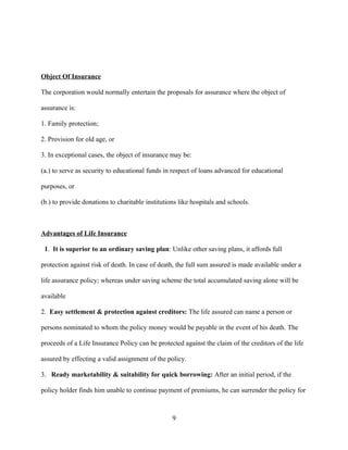 Object Of Insurance

The corporation would normally entertain the proposals for assurance where the object of

assurance is:

1. Family protection;

2. Provision for old age, or

3. In exceptional cases, the object of insurance may be:

(a.) to serve as security to educational funds in respect of loans advanced for educational

purposes, or

(b.) to provide donations to charitable institutions like hospitals and schools.



Advantages of Life Insurance

 1. It is superior to an ordinary saving plan: Unlike other saving plans, it affords full

protection against risk of death. In case of death, the full sum assured is made available under a

life assurance policy; whereas under saving scheme the total accumulated saving alone will be

available

2. Easy settlement & protection against creditors: The life assured can name a person or

persons nominated to whom the policy money would be payable in the event of his death. The

proceeds of a Life Insurance Policy can be protected against the claim of the creditors of the life

assured by effecting a valid assignment of the policy.

3. Ready marketability & suitability for quick borrowing: After an initial period, if the

policy holder finds him unable to continue payment of premiums, he can surrender the policy for



                                                  9
 