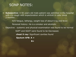 SONP NOTES:
 Subejective: A 56 years old male patient was admitted in the hospital
with c/o cough with expectoration which is whitish in color since
2 months .
H/O fatigue, lethargy, weight loss of about 6 kg and fever.
Personal history: He is a smoker and alcoholic
o Objective: systemic and physical examination was found to be normal
SGPT and SGOT were found to be Decreased.
chest X ray: Significant cavities found
Sputum AFB: A +
B+
 