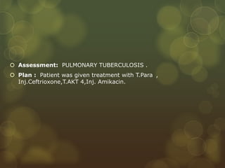  Assessment: PULMONARY TUBERCULOSIS .
 Plan : Patient was given treatment with T.Para ,
Inj.Ceftrioxone,T.AKT 4,Inj. Amikacin.
 