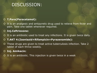 DISCUSSION:
 T.Para(Paracetamol):
 It is an analgesic and antipyretic drug used to relieve from fever and
pain. Take one tablet whenever required.
 Inj.Ceftrioxone:
 It is an antibiotic used to treat any infections. It is given twice daily.
 T.AKT 4:(Isoniazid+Rifampicin+Pyrazenamide):
 These drugs are given to treat active tuberculosis infection. Take 2
tablet of each thrice weekly.
 Inj. Amikacin:
 It is an antibiotic. This injection is given twice in a week
 