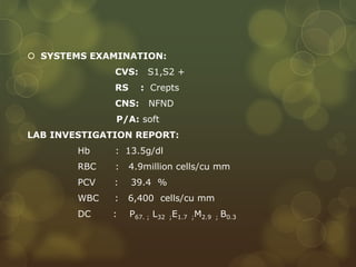  SYSTEMS EXAMINATION:
CVS: S1,S2 +
RS : Crepts
CNS: NFND
P/A: soft
LAB INVESTIGATION REPORT:
Hb : 13.5g/dl
RBC : 4.9million cells/cu mm
PCV : 39.4 %
WBC : 6,400 cells/cu mm
DC : P67. ; L32 ;E1.7 ;M2.9 ; B0.3
 