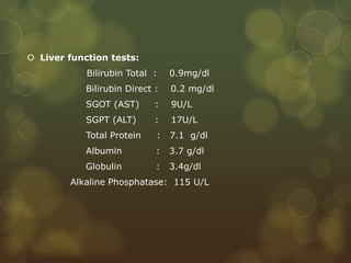  Liver function tests:
Bilirubin Total : 0.9mg/dl
Bilirubin Direct : 0.2 mg/dl
SGOT (AST) : 9U/L
SGPT (ALT) : 17U/L
Total Protein : 7.1 g/dl
Albumin : 3.7 g/dl
Globulin : 3.4g/dl
Alkaline Phosphatase: 115 U/L
 