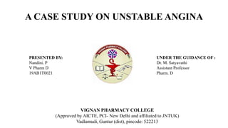 A CASE STUDY ON UNSTABLE ANGINA
VIGNAN PHARMACY COLLEGE
(Approved by AICTE, PCI- New Delhi and affiliated to JNTUK)
Vadlamudi, Guntur (dist), pincode: 522213
PRESENTED BY:
Nandini. P
V Pharm D
19AB1T0021
UNDER THE GUIDANCE OF :
Dr. M. Satyavathi
Assistant Professor
Pharm. D
 