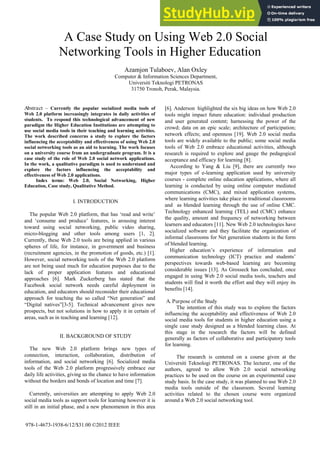 A Case Study on Using Web 2.0 Social
Networking Tools in Higher Education
Azamjon Tulaboev, Alan Oxley
Computer & Information Sciences Department,
Universiti Teknologi PETRONAS
31750 Tronoh, Perak, Malaysia.
Abstract – Currently the popular socialized media tools of
Web 2.0 platform increasingly integrates in daily activities of
students. To respond this technological advancement of new
paradigm the Higher Education Institutions are attempting to
use social media tools in their teaching and learning activities.
The work described concerns a study to explore the factors
influencing the acceptability and effectiveness of using Web 2.0
social networking tools as an aid to learning. The work focuses
on a university course from an undergraduate program. It is a
case study of the role of Web 2.0 social network applications.
In the work, a qualitative paradigm is used to understand and
explore the factors influencing the acceptability and
effectiveness of Web 2.0 applications.
Index terms: Web 2.0, Social Networking, Higher
Education, Case study, Qualitative Method.
I. INTRODUCTION
The popular Web 2.0 platform, that has ‘read and write’
and ‘consume and produce’ features, is arousing interest
toward using social networking, public video sharing,
micro-blogging and other tools among users [1, 2].
Currently, these Web 2.0 tools are being applied in various
spheres of life, for instance, in government and business
(recruitment agencies, in the promotion of goods, etc.) [1].
However, social networking tools of the Web 2.0 platform
are not being used much for education purposes due to the
lack of proper application features and educational
approaches [6]. Mark Zuckerberg has stated that the
Facebook social network needs careful deployment in
education, and educators should reconsider their educational
approach for teaching the so called “Net generation” and
“Digital natives”[3-5]. Technical advancement gives new
prospects, but not solutions in how to apply it in certain of
areas, such as in teaching and learning [12].
II. BACKGROUND OF STUDY
The new Web 2.0 platform brings new types of
connection, interaction, collaboration, distribution of
information, and social networking [6]. Socialized media
tools of the Web 2.0 platform progressively embrace our
daily life activities, giving us the chance to have information
without the borders and bonds of location and time [7].
Currently, universities are attempting to apply Web 2.0
social media tools as support tools for learning however it is
still in an initial phase, and a new phenomenon in this area
[6]. Anderson highlighted the six big ideas on how Web 2.0
tools might impact future education: individual production
and user generated content; harnessing the power of the
crowd; data on an epic scale; architecture of participation;
network effects; and openness [19]. Web 2.0 social media
tools are widely available to the public; some social media
tools of Web 2.0 embrace educational activities, although
research is required to explore and gauge the pedagogical
acceptance and efficacy for learning [8].
According to Yang & Liu [9], there are currently two
major types of e-learning application used by university
courses - complete online education applications, where all
learning is conducted by using online computer mediated
communications (CMC), and mixed application systems,
where learning activities take place in traditional classrooms
and as blended learning through the use of online CMC.
Technology enhanced learning (TEL) and (CMC) enhance
the quality, amount and frequency of networking between
learners and educators [11]. New Web 2.0 technologies have
socialized software and they facilitate the organization of
informal classrooms for Net generation students in the form
of blended learning.
Higher education’s experience of information and
communication technology (ICT) practice and students’
perspectives towards web-based learning are becoming
considerable issues [13]. As Grosseck has concluded, once
engaged in using Web 2.0 social media tools, teachers and
students will find it worth the effort and they will enjoy its
benefits [14].
A. Purpose of the Study
The intention of this study was to explore the factors
influencing the acceptability and effectiveness of Web 2.0
social media tools for students in higher education using a
single case study designed as a blended learning class. At
this stage in the research the factors will be defined
generally as factors of collaborative and participatory tools
for learning.
The research is centered on a course given at the
Universiti Teknologi PETRONAS. The lecturer, one of the
authors, agreed to allow Web 2.0 social networking
practices to be used on the course on an experimental case
study basis. In the case study, it was planned to use Web 2.0
media tools outside of the classroom. Several learning
activities related to the chosen course were organized
around a Web 2.0 social networking tool.
978-1-4673-1938-6/12/$31.00 ©2012 IEEE
 