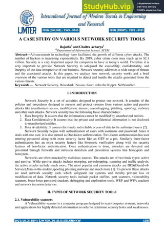 DOI:10.21884/IJMTER.2018.5155.6NNKW 156
A CASE STUDY ON VARIOUS NETWORK SECURITY TOOLS
Rajatha1
and Chaitra Acharya2
1,2
Department of Information Science, SCEM
Abstract—Advancements in technology have facilitated the growth of different cyber attacks. The
number of hackers is increasing exponentially. By 2019, cyber crime costs may reach up to $2.1
trillion. Security is a very important aspect for computers to have in today’s world. Therefore it is
very important to provide Network Security to safeguard the availability, confidentiality, and
integrity of the data irrespective of our business. Network security addresses a wide range of threats
and the associated attacks. In this paper, we analyze how network security works and a brief
overview of the various tools that are required to detect and handle the attacks generated from the
various threats.
Keywords — Network Security, Wireshark, Nessus, Snort, John the Ripper, NetStumbler.
I. INTRODUCTION
Network Security is a set of activities designed to protect our network. It consists of the
policies and procedures designed to prevent and protect systems from various active and passive
attacks like unauthorized access, modification, misuse, eavesdropping, phishing, spoofing, malware
and other such attacks. Network security has the following basic characteristics:
1. Data Integrity: It assures that the information cannot be modified by unauthorized entities.
2. Data Confidentiality: It assures that the private and confidential information is not disclosed
to unauthorized entities.
3. Data Availability: It assures the timely and reliable access of data to the authorized users [2].
Network Security begins with authentication of users with username and password. Since it
deals with one user, it is also termed as One-factor authentication. Two-factor authentication has user
entering password along with extra security factor like an OTP or a pin. Similarly three-factor
authentication has an extra security feature like biometric verification along with the security
features of two-factor authentication. Once authentication is done, intruders are detected and
prevented through firewalls and intrusion detection and prevention systems like honeypots and
honeynets.
Networks are often attacked by malicious sources. The attacks are of two basic types: active
and passive. While passive attacks include snooping, eavesdropping, scanning and traffic analysis;
the active attacks include much more. The most popular and common attacks are DOS(Denial-of-
Service),Man-in-the-middle,spoofing,phishing,malware and much more [1]. To prevent these attacks
we need network security tools which safeguard our systems and thereby prevent loss or
modification of data. Network security tools include packet sniffers, port scanners, vulnerability
scanners, brute-force password crackers, debugging and exploration tools, WEP and WPA crackers
and network intrusion detectors.
II. TYPES OF NETWORK SECURITY TOOLS
2.1. Vulnerability scanners
A Vulnerability scanner is a computer program designed to scan computer systems, networks
and applications for highly detailed information in order to determine security holes and weaknesses.
 