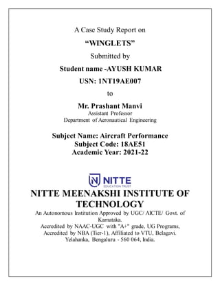 A Case Study Report on
“WINGLETS”
Submitted by
Student name -AYUSH KUMAR
USN: 1NT19AE007
to
Mr. Prashant Manvi
Assistant Professor
Department of Aeronautical Engineering
Subject Name: Aircraft Performance
Subject Code: 18AE51
Academic Year: 2021-22
NITTE MEENAKSHI INSTITUTE OF
TECHNOLOGY
An Autonomous Institution Approved by UGC/ AICTE/ Govt. of
Karnataka.
Accredited by NAAC-UGC with "A+" grade, UG Programs,
Accredited by NBA (Tier-1), Affiliated to VTU, Belagavi.
Yelahanka, Bengaluru - 560 064, India.
 