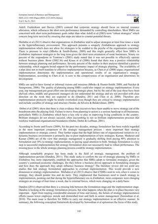 European Journal of Business and Management
ISSN 2222-1905 (Paper) ISSN 2222-2839 (Online)
Vol.5, No.31, 2013

www.iiste.org

Ashill, Frederikson and Davies (2003) contend that corporate strategy should focus on internal resource
allocation, which influences the short term performance demanded by controlling shareholders. Most SMEs are
concerned with short term performance goals rather than what Ashill et al (2003) term “robust strategies” which
concern long term survival by ensuring that steps are taken to counter potential threats.
Mufudza et al (2013) observe that organisations in Zimbabwe tend to adjust strategies at least four times a week
in the hyperinflationary environment. This approach presents a uniquely Zimbabwean approach to strategy
implementation which does not allow for strategies to be wedded to the psyche of the organisation concerned.
There is pressure to react (Mboko & Smith-Hunter, 2009) and this might generally affect how SMEs in
Zimbabwe implement strategies in the long term given the short term orientation of some businesses. Ninety six
percent of the respondents in Temtime’s (2003) study stated that it was not possible to effectively operate
without business plans. Bonn (2002:36) and Kraus et al (2006) found that there was a positive relationship
between strategic planning and performance. Seventy percent of the studies in their analysis identified a positive
relationship, which suggests broad support for the performance impact of strategic planning. The availability of
a plan does not in itself translate to effective implementation because, as Chen et al (2008) argue, organisational
implementation determines the implementation and operational results of an organisation’s strategy.
Implementation, according to Chen et al, is core to the competiveness of an organisation and determines its
development.
SMEs are said to have formal or informal visions and missions (Mboko & Hunter-Smith, 2009; and Naicker &
Saungweme, 2006). The quality of planning among SMEs could also impact on strategy implementation. Every
year, top management put great effort into developing strategic plans, but by the end of the year these have been
shelved; often, middle and grassroots managers do not understand the strategy and are not provided with clear
direction on the work they are expected to do (Dandira, 2011 and Chen et al, 2008). Therefore preimplementation protocols might be totally overlooked even though they are critical to strategy implementation
and include variables of strategy and structure (Snider, da Silveira & Balakrishnan, 2009).
Dobni et al (2001) show that there is clear evidence that executives have been unable to move strategy out of the
boardroom onto the playing field. Failure to move from planning to action is a serious handicap to all businesses,
particularly SMEs in Zimbabwe which have a key role to play in improving living conditions in the country.
Brilliant strategies do not always succeed, often succumbing to not so brilliant implementation proceses that
reinforce traditional organisational boundaries (Dobni, Dobni & Luffman, 2001).
According to Jooste and Fourie (2009), for the past two decades, strategy formulation has been widely regarded
as the most important component of the strategic management process - more important than strategy
implementation or strategic control. They further argue that the high failure rate of organisational initiatives in a
dynamic business environment is primarily due to poor implementation of new strategies. Kumar, Markeset and
Kumar (2006) are of the view that strategic management is gradually shifting from paying 90% attention to
formulation and 10% to strategy implementation, to paying equal attention to both. Strategy formulation is a key
step in successful implementation but strategy formulation does not necessarily lead to robust performance. The
missing piece in the whole strategic planning process could be strategy implementation.
Although remarkable progress has been made in the field of strategic management, the problem of
implementation persists (Dandira, 2011). This study seeks to confirm the use of strategic planning by SMEs in
Zimbabwe but, more importantly, establish the approaches that SMEs adopt to formulate strategies, given the
country’s continued economic challenges. Do they follow a business driven approach in formulating strategies
and how does the approach they adopt influence business strategy? The literature review did not yield any
studies that link strategy formulation approaches to eventual implementation. This would provide a new
dimension to strategy implementation. Mufudza et al (2013) observe that if SMEs want to win, when it comes to
strategy, they should ponder less and do more. They emphasized that businesses need to match strategy to
implementation, pointing out that during the hyperinflationary era in Zimbabwe, most companies were changing
strategies an average of four times a week, due to external forces, which were changing on a daily basis.
Dandira (2011) observed that there is a missing link between the formulation stage and the implementation stage.
Dandira is looking at the strategy formulation process, but what happens when the plan is in place becomes very
important. Apart from wasting considerable amounts of time and money, the failure of strategy implementation
efforts causes lower employee morale and diminished trust and faith in senior management (Sorooshian et al,
2010). The main issue is therefore for SMEs to carry out strategy implementation in an effective manner. In
summary, the following conceptual framework developed by Sorooshian et al epitomises the focus of this study.
141

 