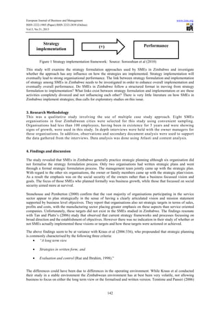 European Journal of Business and Management
ISSN 2222-1905 (Paper) ISSN 2222-2839 (Online)
Vol.5, No.31, 2013

Strategy
implementation

www.iiste.org

Performance

(+)

Figure 1 Strategy implementation framework: Source: Sorooshian et al (2010)
This study will examine the strategy formulation approaches used by SMEs in Zimbabwe and investigate
whether the approach has any influence on how the strategies are implemented. Strategy implementation will
eventually lead to strong organisational performance. The link between strategy formulation and implementation
of strategy among SMEs in Zimbabwe needs to be investigated in order to enhance overall implementation and
eventually overall performance. Do SMEs in Zimbabwe follow a structured format in moving from strategy
formulation to implementation? What links exist between strategy formulation and implementation or are these
activities completely divorced and not influencing each other? There is very little literature on how SMEs in
Zimbabwe implement strategies; thus calls for exploratory studies on this issue.

3. Research Methodology
This was a qualitative study involving the use of multiple case study approach. Eight SMEs
organisations in four Zimbabwean cities were selected for this study using convenient sampling.
Organisations had less than 100 employees, having been in existence for 5 years and were showing
signs of growth, were used in this study. In depth interviews were held with the owner managers for
these organisations. In addition, observations and secondary document analysis were used to support
the data gathered from the interviews. Data analysis was done using Atlasti and content analysis.

4. Findings and discussion
The study revealed that SMEs in Zimbabwe generally practice strategic planning although six organisation did
not formalise the strategy formulation process. Only two organisations had written strategic plans and went
through a formal strategic formulation process. The management team jointly came up with the strategic plan.
With regard to the other six organisations, the owner or family members came up with the strategic plan/vision.
As a result the emphasis was on the social security of the owners rather than a business focussed vision and
goals. The focus of those SMEs who planned formally was business growth, while those that focussed on social
security aimed more at survival.
Stonehouse and Pemberton (2000) confirm that the vast majority of organisations participating in the service
sector appear to plan strategically in the sense of having a clearly articulated vision and mission statement
supported by business level objectives. They report that organisations also set strategic targets in terms of sales,
profits and costs, with the manufacturing sector placing greater emphasis on these aspects than service oriented
companies. Unfortunately, these targets did not exist in the SMEs studied in Zimbabwe. The findings resonate
with Tan and Platts’s (2006) study that observed that current strategy frameworks and processes focussing on
broad direction and the establishment of objectives. However there was no indication in their study of whether or
not SMEs actually implemented these visions or targets and how these targets were actioned or achieved.
The above findings seem to be at variance with Kraus et al (2006:336), who propounded that strategic planning
is commonly characterised by the following three criteria:
• “A long term view
•

Strategies in written form; and

•

Evaluation and control (Rue and Ibrahim, 1998).”

The differences could have been due to differences in the operating environment. While Kraus et al conducted
their study in a stable environment the Zimbabwean environment has at best been very volatile, not allowing
business to focus on either the long term view or the formalised and written version. Temtime and Pansiri (2006)

142

 
