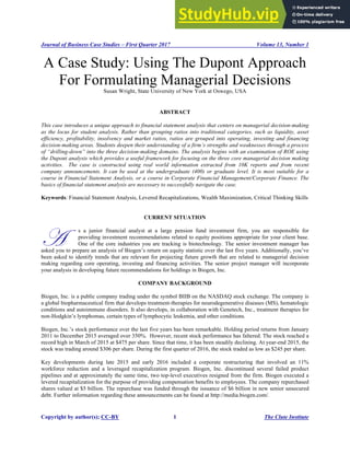 Journal of Business Case Studies – First Quarter 2017 Volume 13, Number 1
Copyright by author(s); CC-BY 1 The Clute Institute
A Case Study: Using The Dupont Approach
For Formulating Managerial Decisions
Susan Wright, State University of New York at Oswego, USA
ABSTRACT
This case introduces a unique approach to financial statement analysis that centers on managerial decision-making
as the locus for student analysis. Rather than grouping ratios into traditional categories, such as liquidity, asset
efficiency, profitability, insolvency and market ratios, ratios are grouped into operating, investing and financing
decision-making areas. Students deepen their understanding of a firm’s strengths and weaknesses through a process
of “drilling-down” into the three decision-making domains. The analysis begins with an examination of ROE using
the Dupont analysis which provides a useful framework for focusing on the three core managerial decision making
activities. The case is constructed using real world information extracted from 10K reports and from recent
company announcements. It can be used at the undergraduate (400) or graduate level. It is most suitable for a
course in Financial Statement Analysis, or a course in Corporate Financial Management/Corporate Finance. The
basics of financial statement analysis are necessary to successfully navigate the case.
Keywords: Financial Statement Analysis, Levered Recapitalizations, Wealth Maximization, Critical Thinking Skills
CURRENT SITUATION
s a junior financial analyst at a large pension fund investment firm, you are responsible for
providing investment recommendations related to equity positions appropriate for your client base.
One of the core industries you are tracking is biotechnology. The senior investment manager has
asked you to prepare an analysis of Biogen’s return on equity statistic over the last five years. Additionally, you’ve
been asked to identify trends that are relevant for projecting future growth that are related to managerial decision
making regarding core operating, investing and financing activities. The senior project manager will incorporate
your analysis in developing future recommendations for holdings in Biogen, Inc.
COMPANY BACKGROUND
Biogen, Inc. is a public company trading under the symbol BIIB on the NASDAQ stock exchange. The company is
a global biopharmaceutical firm that develops treatment-therapies for neurodegenerative diseases (MS), hematologic
conditions and autoimmune disorders. It also develops, in collaboration with Genetech, Inc., treatment therapies for
non-Hodgkin’s lymphomas, certain types of lymphocytic leukemia, and other conditions.
Biogen, Inc.’s stock performance over the last five years has been remarkable. Holding period returns from January
2011 to December 2015 averaged over 350%. However, recent stock performance has faltered. The stock reached a
record high in March of 2015 at $475 per share. Since that time, it has been steadily declining. At year-end 2015, the
stock was trading around $306 per share. During the first quarter of 2016, the stock traded as low as $245 per share.
Key developments during late 2015 and early 2016 included a corporate restructuring that involved an 11%
workforce reduction and a leveraged recapitalization program. Biogen, Inc. discontinued several failed product
pipelines and at approximately the same time, two top-level executives resigned from the firm. Biogen executed a
levered recapitalization for the purpose of providing compensation benefits to employees. The company repurchased
shares valued at $5 billion. The repurchase was funded through the issuance of $6 billion in new senior unsecured
debt. Further information regarding these announcements can be found at http://media.biogen.com/.
A
 