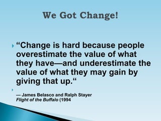  ―Change     is hard because people
    overestimate the value of what
    they have—and underestimate the
    value of what they may gain by
    giving that up.―

    — James Belasco and Ralph Stayer
    Flight of the Buffalo (1994
 
