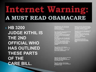 HB 3200
                         Page 50/section 152: The bill will       Page 317 and 321: The government

                         provide insurance to all non-U.S.
                          residents, even if
                          they are here illegally.
                                                                   will impose a prohibition on hospital
                                                                   expansion; however, communities
                                                                   may petition for an exception.
                                                                   **
                          **                                       Page 425, line 4-12: The government


    JUDGE KITHIL IS       Page 58 and 59: The government will
                          have real-time access to an
                          individual's bank
                          account and will have the authority
                          to make electronic fund transfers
                                                                   mandates advance-care planning
                                                                   consultations.
                                                                   Those on Social Security will be
                                                                   required to attend an "end-of-life
                                                                   planning" seminar
                          from those                               every five years. (Death

    THE 2ND               accounts. **
                          Page 65/section 164: The plan will
                          be subsidized (by the government)
                          for all union
                          members, union retirees and for
                                                                   counseling..)
                                                                   **
                                                                   Page 429, line 13-25: The
                                                                   government will specify which
                                                                   doctors can write an end-of-life
                          community organizations (such as         order.

    OFFICIAL WHO          the Association of Community
                          Organizations for Reform Now -
                          ACORN).
                          **


    HAS OUTLINED
                          Page 203/line 14-15: The tax
                          imposed under this section will not
                          be treated as a tax.
                          (How could anybody in their right
                          mind come up with that?)



    THESE PARTS           **




    OF THE               Page 241 and 253: Doctors will all be
                          paid the same regardless of
                          specialty, and the government will
                          set all doctors' fees.
                          **

    CARE BILL.            Page 272. section 1145: Cancer
                          hospital will ration care according to
                          the patient's age.
                          **
 