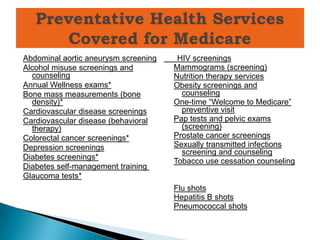 Abdominal aortic aneurysm screening    HIV screenings
Alcohol misuse screenings and         Mammograms (screening)
  counseling                          Nutrition therapy services
Annual Wellness exams*                Obesity screenings and
Bone mass measurements (bone            counseling*
  density)*                           One-time ―Welcome to Medicare‖
Cardiovascular disease screenings       preventive visit
Cardiovascular disease (behavioral    Pap tests and pelvic exams
  therapy)                              (screening)
Colorectal cancer screenings*         Prostate cancer screenings
Depression screenings                 Sexually transmitted infections
                                        screening and counseling
Diabetes screenings*
                                      Tobacco use cessation counseling*
Diabetes self-management training
Glaucoma tests*
                                      Flu shots
                                      Hepatitis B shots
                                      Pneumococcal shots
 