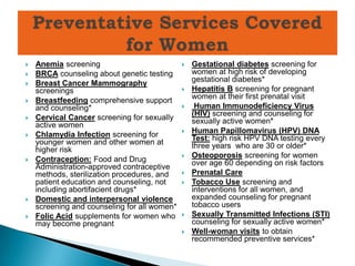    Anemia screening                             Gestational diabetes screening for
   BRCA counseling about genetic testing         women at high risk of developing
   Breast Cancer Mammography                     gestational diabetes*
    screenings                                   Hepatitis B screening for pregnant
                                                  women at their first prenatal visit
   Breastfeeding comprehensive support
    and counseling*                               Human Immunodeficiency Virus
                                                  (HIV) screening and counseling for
   Cervical Cancer screening for sexually        sexually active women*
    active women
   Chlamydia Infection screening for            Human Papillomavirus (HPV) DNA
    younger women and other women at              Test: high risk HPV DNA testing every
    higher risk                                   three years who are 30 or older*
                                                 Osteoporosis screening for women
   Contraception: Food and Drug                  over age 60 depending on risk factors
    Administration-approved contraceptive
    methods, sterilization procedures, and       Prenatal Care
    patient education and counseling, not        Tobacco Use screening and
    including abortifacient drugs*                interventions for all women, and
   Domestic and interpersonal violence           expanded counseling for pregnant
    screening and counseling for all women*       tobacco users
   Folic Acid supplements for women who         Sexually Transmitted Infections (STI)
    may become pregnant                           counseling for sexually active women*
                                                 Well-woman visits to obtain
                                                  recommended preventive services*
 