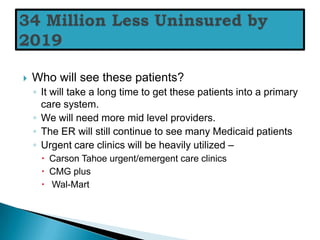    Who will see these patients?
    ◦ It will take a long time to get these patients into a primary
      care system.
    ◦ We will need more mid level providers.
    ◦ The ER will still continue to see many Medicaid patients
    ◦ Urgent care clinics will be heavily utilized –
      Carson Tahoe urgent/emergent care clinics
      CMG plus
      Wal-Mart
 