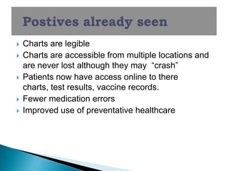    Charts are legible
   Charts are accessible from multiple locations and
    are never lost although they may ―crash‖
   Patients now have access online to there
    charts, test results, vaccine records.
   Fewer medication errors
   Improved use of preventative healthcare
 