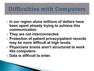    In our region alone millions of dollars have
    been spent already trying to achieve this
    communication
   They are not interconnected.
   Protection of patient privacy/patient records
    may be more difficult at high levels.
   Physicians brains aren’t structured to work
    like computers-
   Data is difficult to enter.
 