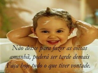 Não deixe para fazer as coisas
amanhã, poderá ser tarde demais
Faça hoje tudo o que tiver vontade.
 