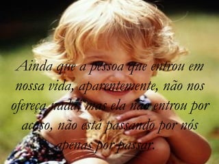 Ainda que a pessoa que entrou em
nossa vida, aparentemente, não nos
ofereça nada, mas ela não entrou por
acaso, não está passando por nós
apenas por passar.
 