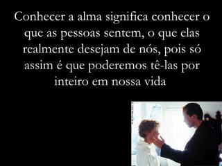 Conhecer a alma significa conhecer o que as pessoas sentem, o que elas realmente desejam de nós, pois só assim é que poderemos tê-las por inteiro em nossa vida  