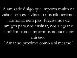 A amizade é algo que importa muito na vida e sem esse vínculo nós não teremos harmonia nem paz. Precisamos de amigos para nos ensinar, nos alegrar e também para cumprirmos nossa maior missão:  "Amar ao próximo como a si mesmo" 