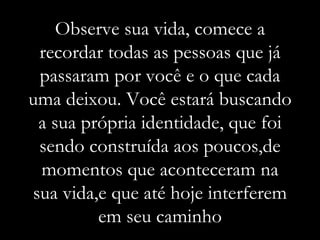 Observe sua vida, comece a recordar todas as pessoas que já passaram por você e o que cada uma deixou. Você estará buscando a sua própria identidade, que foi sendo construída aos poucos,de momentos que aconteceram na sua vida,e que até hoje interferem em seu caminho 