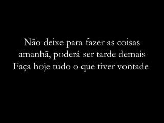 Não deixe para fazer as coisas amanhã, poderá ser tarde demais Faça hoje tudo o que tiver vontade  