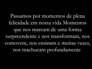 Passamos por momentos de plena felicidade em nossa vida Momentos que nos marcam de uma forma surpreendente e nos transformam, nos comovem, nos ensinam e muitas vezes, nos machucam profundamente  