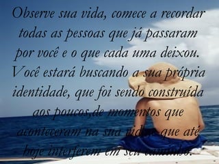Observe sua vida, comece a recordar
 todas as pessoas que já passaram
 por você e o que cada uma deixou.
Você estará buscando a sua própria
identidade, que foi sendo construída
    aos poucos,de momentos que
 aconteceram na sua vida,e que até
  hoje interferem em seu caminho.
 