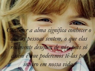 Conhecer a alma significa conhecer o
 que as pessoas sentem, o que elas
 realmente desejam de nós, pois só
 assim é que poderemos tê-las por
      inteiro em nossa vida.
 