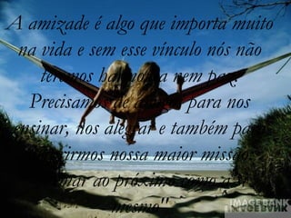 A amizade é algo que importa muito
 na vida e sem esse vínculo nós não
    teremos harmonia nem paz.
  Precisamos de amigos para nos
ensinar, nos alegrar e também para
 cumprirmos nossa maior missão:
   "Amar ao próximo como a si
              mesmo"
 