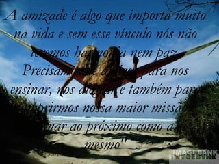 A amizade é algo que importa muito na vida e sem esse vínculo nós não teremos harmonia nem paz. Precisamos de amigos para nos ensinar, nos alegrar e também para cumprirmos nossa maior missão:  "Amar ao próximo como a si mesmo" 