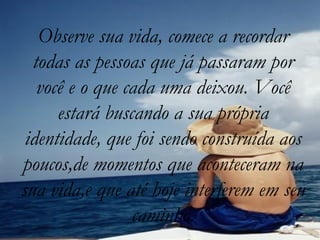 Observe sua vida, comece a recordar todas as pessoas que já passaram por você e o que cada uma deixou. Você estará buscando a sua própria identidade, que foi sendo construída aos poucos,de momentos que aconteceram na sua vida,e que até hoje interferem em seu caminho. 