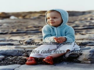 Se estiver amando, ame pra valer,viva cada minuto deste amor sem medir esforços.   