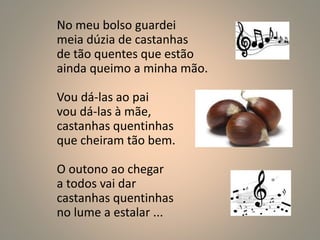 No meu bolso guardei 
meia dúzia de castanhas 
de tão quentes que estão 
ainda queimo a minha mão. 
Vou dá-las ao pai 
vou dá-las à mãe, 
castanhas quentinhas 
que cheiram tão bem. 
O outono ao chegar 
a todos vai dar 
castanhas quentinhas 
no lume a estalar ... 
 