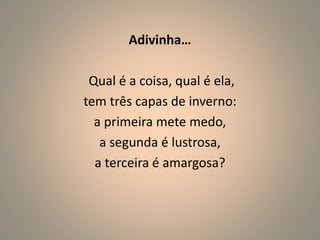 Adivinha… 
Qual é a coisa, qual é ela, 
tem três capas de inverno: 
a primeira mete medo, 
a segunda é lustrosa, 
a terceira é amargosa? 
 